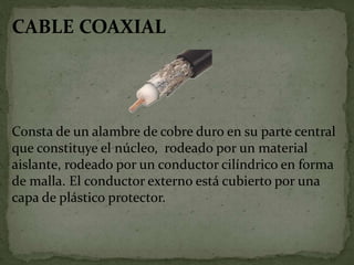 CABLE COAXIAL
Consta de un alambre de cobre duro en su parte central
que constituye el núcleo, rodeado por un material
aislante, rodeado por un conductor cilíndrico en forma
de malla. El conductor externo está cubierto por una
capa de plástico protector.
 