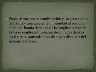  Produce una buena combinación y un gran ancho
de banda y una excelente inmunidad al ruido. El
ancho de banda depende de la longitud del cable.
Estos se emplean ampliamente en redes de área
local y para transmisiones de largas distancia del
sistema telefónico.
 