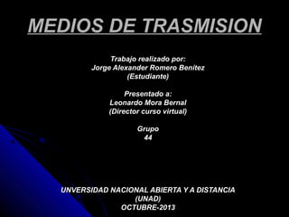 MEDIOS DE TRASMISION
Trabajo realizado por:
Jorge Alexander Romero Benítez
(Estudiante)
Presentado a:
Leonardo Mora Bernal
(Director curso virtual)
Grupo
44

UNVERSIDAD NACIONAL ABIERTA Y A DISTANCIA
(UNAD)
OCTUBRE-2013

 