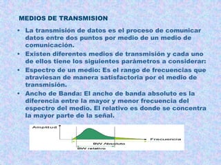 MEDIOS DE TRANSMISION
• La transmisión de datos es el proceso de comunicar
datos entre dos puntos por medio de un medio de
comunicación.
• Existen diferentes medios de transmisión y cada uno
de ellos tiene los siguientes parámetros a considerar:
• Espectro de un medio: Es el rango de frecuencias que
atraviesan de manera satisfactoria por el medio de
transmisión.
• Ancho de Banda: El ancho de banda absoluto es la
diferencia entre la mayor y menor frecuencia del
espectro del medio. El relativo es donde se concentra
la mayor parte de la señal.

 