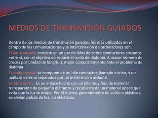 Dentro de los medios de transmisión guiados, los más utilizados en el
campo de las comunicaciones y la interconexión de ordenadores son:
El par trenzado: consiste en un par de hilos de cobre conductores cruzados
entre sí, con el objetivo de reducir el ruido de diafonía. A mayor número de
cruces por unidad de longitud, mejor comportamiento ante el problema de
diafonía
El cable coaxial: se compone de un hilo conductor, llamado núcleo, y un
mallazo externo separados por un dieléctrico o aislante.
La fibra óptica: Es un enlace hecho con un hilo muy fino de material
transparente de pequeño diámetro y recubierto de un material opaco que
evita que la luz se disipe. Por el núcleo, generalmente de vidrio o plásticos,
se envían pulsos de luz, no eléctricos.
 