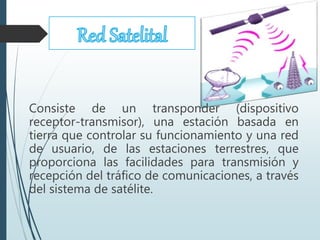 Consiste de un transponder (dispositivo
receptor-transmisor), una estación basada en
tierra que controlar su funcionamiento y una red
de usuario, de las estaciones terrestres, que
proporciona las facilidades para transmisión y
recepción del tráfico de comunicaciones, a través
del sistema de satélite.
 