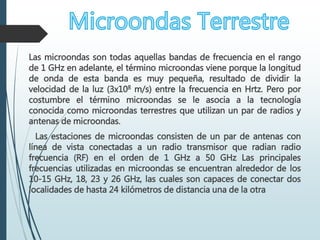 Las microondas son todas aquellas bandas de frecuencia en el rango
de 1 GHz en adelante, el término microondas viene porque la longitud
de onda de esta banda es muy pequeña, resultado de dividir la
velocidad de la luz (3x108 m/s) entre la frecuencia en Hrtz. Pero por
costumbre el término microondas se le asocia a la tecnología
conocida como microondas terrestres que utilizan un par de radios y
antenas de microondas.
Las estaciones de microondas consisten de un par de antenas con
línea de vista conectadas a un radio transmisor que radian radio
frecuencia (RF) en el orden de 1 GHz a 50 GHz Las principales
frecuencias utilizadas en microondas se encuentran alrededor de los
10-15 GHz, 18, 23 y 26 GHz, las cuales son capaces de conectar dos
localidades de hasta 24 kilómetros de distancia una de la otra
 