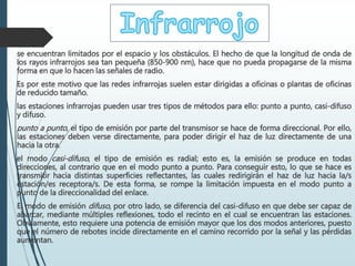se encuentran limitados por el espacio y los obstáculos. El hecho de que la longitud de onda de
los rayos infrarrojos sea tan pequeña (850-900 nm), hace que no pueda propagarse de la misma
forma en que lo hacen las señales de radio.
Es por este motivo que las redes infrarrojas suelen estar dirigidas a oficinas o plantas de oficinas
de reducido tamaño.
las estaciones infrarrojas pueden usar tres tipos de métodos para ello: punto a punto, casi-difuso
y difuso.
punto a punto, el tipo de emisión por parte del transmisor se hace de forma direccional. Por ello,
las estaciones deben verse directamente, para poder dirigir el haz de luz directamente de una
hacia la otra.
el modo casi-difuso, el tipo de emisión es radial; esto es, la emisión se produce en todas
direcciones, al contrario que en el modo punto a punto. Para conseguir esto, lo que se hace es
transmitir hacia distintas superficies reflectantes, las cuales redirigirán el haz de luz hacia la/s
estación/es receptora/s. De esta forma, se rompe la limitación impuesta en el modo punto a
punto de la direccionalidad del enlace.
El modo de emisión difuso, por otro lado, se diferencia del casi-difuso en que debe ser capaz de
abarcar, mediante múltiples reflexiones, todo el recinto en el cual se encuentran las estaciones.
Obviamente, esto requiere una potencia de emisión mayor que los dos modos anteriores, puesto
que el número de rebotes incide directamente en el camino recorrido por la señal y las pérdidas
aumentan.
 