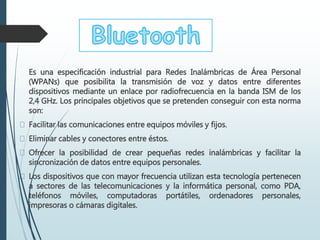 Es una especificación industrial para Redes Inalámbricas de Área Personal
(WPANs) que posibilita la transmisión de voz y datos entre diferentes
dispositivos mediante un enlace por radiofrecuencia en la banda ISM de los
2,4 GHz. Los principales objetivos que se pretenden conseguir con esta norma
son:
Facilitar las comunicaciones entre equipos móviles y fijos.
Eliminar cables y conectores entre éstos.
Ofrecer la posibilidad de crear pequeñas redes inalámbricas y facilitar la
sincronización de datos entre equipos personales.
Los dispositivos que con mayor frecuencia utilizan esta tecnología pertenecen
a sectores de las telecomunicaciones y la informática personal, como PDA,
teléfonos móviles, computadoras portátiles, ordenadores personales,
impresoras o cámaras digitales.
 