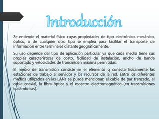 Se entiende el material físico cuyas propiedades de tipo electrónico, mecánico,
óptico, o de cualquier otro tipo se emplea para facilitar el transporte de
información entre terminales distante geográficamente.
Su uso depende del tipo de aplicación particular ya que cada medio tiene sus
propias características de costo, facilidad de instalación, ancho de banda
soportado y velocidades de transmisión máxima permitidas.
El medio de transmisión consiste en el elemento q conecta físicamente las
estaciones de trabajo al servidor y los recursos de la red. Entre los diferentes
medios utilizados en las LANs se puede mencionar: el cable de par trenzado, el
cable coaxial, la fibra óptica y el espectro electromagnético (en transmisiones
inalámbricas).
 