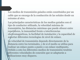 Los medios de transmisión guiados están constituidos por un
cable que se encarga de la conducción de las señales desde un
extremo al otro.
Las principales características de los medios guiados son el
tipo de conductor utilizado, la velocidad máxima de
transmisión, las distancias máximas que puede ofrecer entre
repetidores, la inmunidad frente a interferencias
electromagnéticas, la facilidad de instalación y la capacidad de
soportar diferentes tecnologías de nivel de enlace.
La velocidad de transmisión depende directamente de la
distancia entre los terminales, y de si el medio se utiliza para
realizar un enlace punto a punto o un enlace multipunto.
Debido a esto los diferentes medios de transmisión tendrán
diferentes velocidades de conexión que se adaptarán a
utilizaciones muy dispares.
 