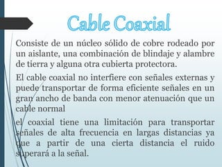 Consiste de un núcleo sólido de cobre rodeado por
un aislante, una combinación de blindaje y alambre
de tierra y alguna otra cubierta protectora.
El cable coaxial no interfiere con señales externas y
puede transportar de forma eficiente señales en un
gran ancho de banda con menor atenuación que un
cable normal
el coaxial tiene una limitación para transportar
señales de alta frecuencia en largas distancias ya
que a partir de una cierta distancia el ruido
superará a la señal.
 