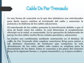 Es una forma de conexión en la que dos aisladores son entrelazados
para darle mayor estética al terminado del cable y aumentar la
potencia y la diafonía de los cables adyacentes.
El entrelazado de los cables aumenta la interferencia debido a que el
área de bucle entre los cables, la cual determina el acoplamiento
eléctrico en la señal, es aumentada. En la operación de balanceado de
pares, los dos cables suelen llevar señales paralelas y adyacentes
las cuales son combinadas mediante sustracción en el destino. El
cable de Par Trenzado debe emplear conectores RJ45 para unirse a
los distintos elementos de hardware que componen la red.
Actualmente de los ocho cables sólo cuatro se emplean para la
transmisión de los datos. Éstos se conectan a los pines del conector
RJ45 de la siguiente forma: 1, 2 (para transmitir), 3 y 6 (para recibir).
 