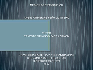 MEDIOS DE TRANSMISIÓN 
ANGIE KATHERINE PEÑA QUINTERO 
TUTOR 
ERNESTO ORLANDO PARRA CAÑÓN 
UNIVERSIDAD ABIERTA Y A DISTANCIA UNAD 
HERRAMIENTAS TELEMÁTICAS 
FLORENCIA CAQUETÁ 
2014 
 