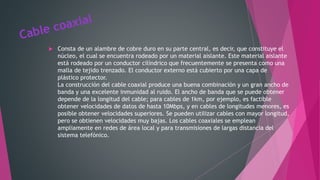 Consta de un alambre de cobre duro en su parte central, es decir, que constituye el
núcleo, el cual se encuentra rodeado por un material aislante. Este material aislante
está rodeado por un conductor cilíndrico que frecuentemente se presenta como una
malla de tejido trenzado. El conductor externo está cubierto por una capa de
plástico protector.
La construcción del cable coaxial produce una buena combinación y un gran ancho de
banda y una excelente inmunidad al ruido. El ancho de banda que se puede obtener
depende de la longitud del cable; para cables de 1km, por ejemplo, es factible
obtener velocidades de datos de hasta 10Mbps, y en cables de longitudes menores, es
posible obtener velocidades superiores. Se pueden utilizar cables con mayor longitud,
pero se obtienen velocidades muy bajas. Los cables coaxiales se emplean
ampliamente en redes de área local y para transmisiones de largas distancia del
sistema telefónico.
 