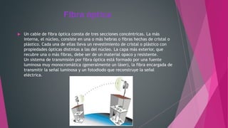 Fibra óptica
 Un cable de fibra óptica consta de tres secciones concéntricas. La más
interna, el núcleo, consiste en una o más hebras o fibras hechas de cristal o
plástico. Cada una de ellas lleva un revestimiento de cristal o plástico con
propiedades ópticas distintas a las del núcleo. La capa más exterior, que
recubre una o más fibras, debe ser de un material opaco y resistente.
Un sistema de transmisión por fibra óptica está formado por una fuente
luminosa muy monocromática (generalmente un láser), la fibra encargada de
transmitir la señal luminosa y un fotodiodo que reconstruye la señal
eléctrica.
 