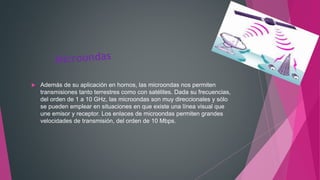  Además de su aplicación en hornos, las microondas nos permiten
transmisiones tanto terrestres como con satélites. Dada su frecuencias,
del orden de 1 a 10 GHz, las microondas son muy direccionales y sólo
se pueden emplear en situaciones en que existe una línea visual que
une emisor y receptor. Los enlaces de microondas permiten grandes
velocidades de transmisión, del orden de 10 Mbps.
 