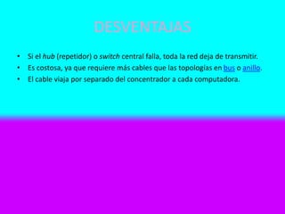 DESVENTAJAS
• Si el hub (repetidor) o switch central falla, toda la red deja de transmitir.
• Es costosa, ya que requiere más cables que las topologías en bus o anillo.
• El cable viaja por separado del concentrador a cada computadora.
 