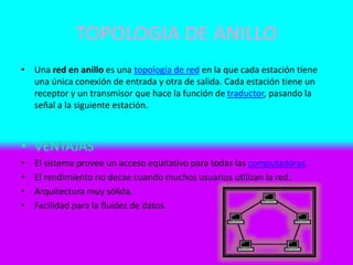 TOPOLOGIA DE ANILLO
• Una red en anillo es una topología de red en la que cada estación tiene
una única conexión de entrada y otra de salida. Cada estación tiene un
receptor y un transmisor que hace la función de traductor, pasando la
señal a la siguiente estación.
• VENTAJAS
• El sistema provee un acceso equitativo para todas las computadoras.
• El rendimiento no decae cuando muchos usuarios utilizan la red.
• Arquitectura muy sólida.
• Facilidad para la fluidez de datos.
 