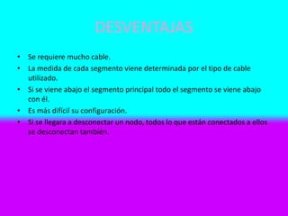 DESVENTAJAS
• Se requiere mucho cable.
• La medida de cada segmento viene determinada por el tipo de cable
utilizado.
• Si se viene abajo el segmento principal todo el segmento se viene abajo
con él.
• Es más difícil su configuración.
• Si se llegara a desconectar un nodo, todos lo que están conectados a ellos
se desconectan también.
 