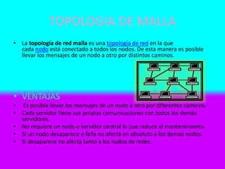 TOPOLOGIA DE MALLA
• La topología de red malla es una topología de red en la que
cada nodo está conectado a todos los nodos. De esta manera es posible
llevar los mensajes de un nodo a otro por distintos caminos.
• VENTAJAS
• Es posible llevar los mensajes de un nodo a otro por diferentes caminos.
• Cada servidor tiene sus propias comunicaciones con todos los demás
servidores.
• No requiere un nodo o servidor central lo que reduce el mantenimiento.
• Si un nodo desaparece o falla no afecta en absoluto a los demás nodos.
• Si desaparece no afecta tanto a los nodos de redes.
 