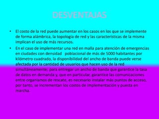 DESVENTAJAS
• El costo de la red puede aumentar en los casos en los que se implemente
de forma alámbrica, la topología de red y las características de la misma
implican el uso de más recursos.
• En el caso de implementar una red en malla para atención de emergencias
en ciudades con densidad poblacional de más de 5000 habitantes por
kilómetro cuadrado, la disponibilidad del ancho de banda puede verse
afectada por la cantidad de usuarios que hacen uso de la red
simultáneamente; para entregar un ancho de banda que garantice la tasa
de datos en demanda y, que en particular, garantice las comunicaciones
entre organismos de rescate, es necesario instalar más puntos de acceso,
por tanto, se incrementan los costos de implementación y puesta en
marcha.
 
