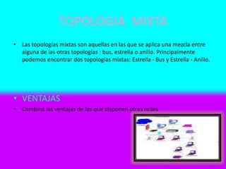 TOPOLOGIA MIXTA
• Las topologías mixtas son aquellas en las que se aplica una mezcla entre
alguna de las otras topologías : bus, estrella o anillo. Principalmente
podemos encontrar dos topologías mixtas: Estrella - Bus y Estrella - Anillo.
• VENTAJAS
• Combina las ventajas de las que disponen otras redes
 
