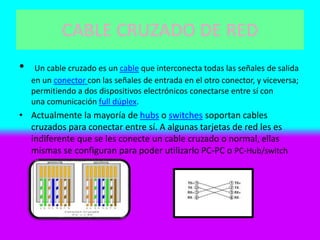 CABLE CRUZADO DE RED
• Un cable cruzado es un cable que interconecta todas las señales de salida
en un conector con las señales de entrada en el otro conector, y viceversa;
permitiendo a dos dispositivos electrónicos conectarse entre sí con
una comunicación full dúplex.
• Actualmente la mayoría de hubs o switches soportan cables
cruzados para conectar entre sí. A algunas tarjetas de red les es
indiferente que se les conecte un cable cruzado o normal, ellas
mismas se configuran para poder utilizarlo PC-PC o PC-Hub/switch
 