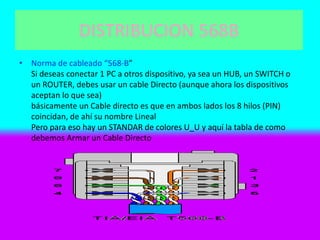 DISTRIBUCION 568B
• Norma de cableado “568-B”
Si deseas conectar 1 PC a otros dispositivo, ya sea un HUB, un SWITCH o
un ROUTER, debes usar un cable Directo (aunque ahora los dispositivos
aceptan lo que sea)
básicamente un Cable directo es que en ambos lados los 8 hilos (PIN)
coincidan, de ahí su nombre Lineal
Pero para eso hay un STANDAR de colores U_U y aquí la tabla de como
debemos Armar un Cable Directo
 