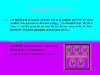 Topología de bus
• Una red en bus es aquella topología que se caracteriza por tener un único
canal de comunicaciones (denominado bus, troncal o backbone) al cual se
conectan los diferentes dispositivos. De esta forma todos los dispositivos
comparten el mismo canal para comunicarse entre sí.
• Ventajas
• Facilidad de implementación y crecimiento.
• Simplicidad en la arquitectura.
• Es una red que no ocupa mucho espacio.
 