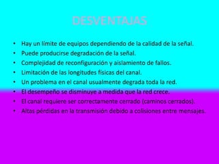 DESVENTAJAS
• Hay un límite de equipos dependiendo de la calidad de la señal.
• Puede producirse degradación de la señal.
• Complejidad de reconfiguración y aislamiento de fallos.
• Limitación de las longitudes físicas del canal.
• Un problema en el canal usualmente degrada toda la red.
• El desempeño se disminuye a medida que la red crece.
• El canal requiere ser correctamente cerrado (caminos cerrados).
• Altas pérdidas en la transmisión debido a colisiones entre mensajes.
 