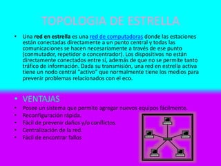 TOPOLOGIA DE ESTRELLA
• Una red en estrella es una red de computadoras donde las estaciones
están conectadas directamente a un punto central y todas las
comunicaciones se hacen necesariamente a través de ese punto
(conmutador, repetidor o concentrador). Los dispositivos no están
directamente conectados entre sí, además de que no se permite tanto
tráfico de información. Dada su transmisión, una red en estrella activa
tiene un nodo central “activo” que normalmente tiene los medios para
prevenir problemas relacionados con el eco.
• VENTAJAS
• Posee un sistema que permite agregar nuevos equipos fácilmente.
• Reconfiguración rápida.
• Fácil de prevenir daños y/o conflictos.
• Centralización de la red.
• Fácil de encontrar fallos
 