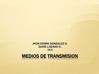 MEDIOS DE TRANSMISION
JHON EDWIN GONZALEZ G.
DAVID LOZANO S.
10-3
 