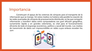 Importancia
Constituyen el apoyo de los sistemas de cómputo para el transporte de la
información que se maneja. Sin estos medios no hubiera sido posible la creación de
las redes avanzadas de cómputo de procesamiento distribuido, en las que compartir
información y transferir datos entre computadoras con gran difusión geográfica,
sumamente rápido y en grandes volúmenes, es vital para el funcionamiento
eficiente de todo el engranaje económico, político y social del mundo. Los medios
de transmisión de datos son imprescindibles en redes cuyos enlaces exceden los
20m
 