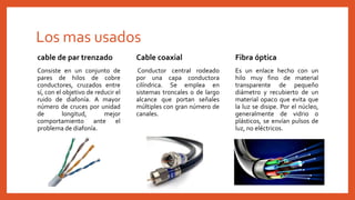 Los mas usados
cable de par trenzado
Consiste en un conjunto de
pares de hilos de cobre
conductores, cruzados entre
sí, con el objetivo de reducir el
ruido de diafonía. A mayor
número de cruces por unidad
de longitud, mejor
comportamiento ante el
problema de diafonía.
Fibra óptica
Es un enlace hecho con un
hilo muy fino de material
transparente de pequeño
diámetro y recubierto de un
material opaco que evita que
la luz se disipe. Por el núcleo,
generalmente de vidrio o
plásticos, se envían pulsos de
luz, no eléctricos.
Cable coaxial
Conductor central rodeado
por una capa conductora
cilíndrica. Se emplea en
sistemas troncales o de largo
alcance que portan señales
múltiples con gran número de
canales.
 