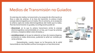 Medios deTransmisión no Guiados
En este tipo de medios, la transmisión y la recepción de información se
lleva a cabo de antenas. A la hora de transmitir, la antena irradia
energía electromagnética en el medio. Por el contrario, en la recepción
la antena capta las ondas electromagnéticas del medio que la rodea.
Para las transmisiones no guiadas, la configuración puede ser:
• direccional, en la que la antena transmisora emite la energía
electromagnética concentrándola en un haz, por lo que las antenas
emisora y receptora deben estar alineadas; y
• omnidireccional, en la que la radiación se hace de manera dispersa,
emitiendo en todas direcciones, pudiendo la señal ser recibida por
varias antenas.
Generalmente, cuanto mayor es la frecuencia de la señal
transmitida es más factible confinar la energía en un haz direccional.
 