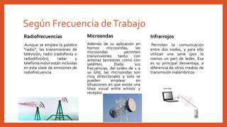 Según Frecuencia deTrabajo
Radiofrecuencias
Aunque se emplea la palabra
“radio”, las transmisiones de
televisión, radio (radiofonía o
radiodifusión), radar y
telefonía móvil están incluidas
en esta clase de emisiones de
radiofrecuencia.
Infrarrojos
Permiten la comunicación
entre dos nodos, y para ello
utilizan una serie (por lo
menos un par) de ledes. Esa
es su principal desventaja, a
diferencia de otros medios de
transmisión inalámbricos
Microondas
Además de su aplicación en
hornos microondas, las
microondas permiten
transmisiones tanto con
antenas terrestres como con
satélites. Dada sus
frecuencias, del orden de 1 a
10 Ghz, las microondas son
muy direccionales y solo se
pueden emplear en
situaciones en que existe una
línea visual entre emisor y
receptor.
 