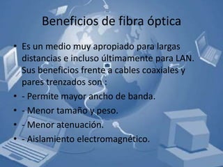 Beneficios de fibra óptica
• Es un medio muy apropiado para largas
  distancias e incluso últimamente para LAN.
  Sus beneficios frente a cables coaxiales y
  pares trenzados son :
• - Permite mayor ancho de banda.
• - Menor tamaño y peso.
• - Menor atenuación.
• - Aislamiento electromagnético.
 