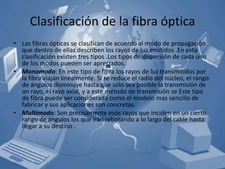 Clasificación de la fibra óptica
• Las fibras ópticas se clasifican de acuerdo al modo de propagación
  que dentro de ellas describen los rayos de luz emitidos .En esta
  clasificación existen tres tipos .Los tipos de dispersión de cada uno
  de los modos pueden ser apreciados.
• Monomodo: En este tipo de fibra los rayos de luz transmitidos por
  la fibra viajan linealmente. Si se reduce el radio del núcleo, el rango
  de ángulos disminuye hasta que sólo sea posible la transmisión de
  un rayo, el rayo axial, y a este método de transmisión se Este tipo
  de fibra puede ser considerada como el modelo mas sencillo de
  fabricar y sus aplicaciones son concretas.
• Multimodo: Son precisamente esos rayos que inciden en un cierto
  rango de ángulos los que irán rebotando a lo largo del cable hasta
  llegar a su destino .
 