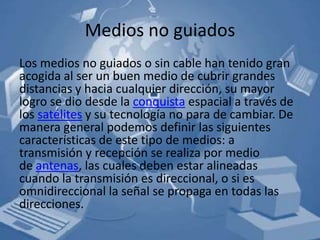 Medios no guiados
Los medios no guiados o sin cable han tenido gran
acogida al ser un buen medio de cubrir grandes
distancias y hacia cualquier dirección, su mayor
logro se dio desde la conquista espacial a través de
los satélites y su tecnología no para de cambiar. De
manera general podemos definir las siguientes
características de este tipo de medios: a
transmisión y recepción se realiza por medio
de antenas, las cuales deben estar alineadas
cuando la transmisión es direccional, o si es
omnidireccional la señal se propaga en todas las
direcciones.
 