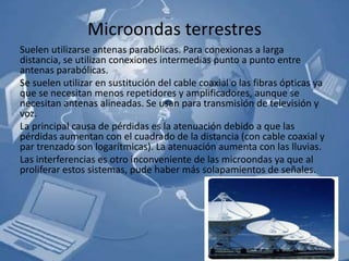 Microondas terrestres
Suelen utilizarse antenas parabólicas. Para conexionas a larga
distancia, se utilizan conexiones intermedias punto a punto entre
antenas parabólicas.
Se suelen utilizar en sustitución del cable coaxial o las fibras ópticas ya
que se necesitan menos repetidores y amplificadores, aunque se
necesitan antenas alineadas. Se usan para transmisión de televisión y
voz.
La principal causa de pérdidas es la atenuación debido a que las
pérdidas aumentan con el cuadrado de la distancia (con cable coaxial y
par trenzado son logarítmicas). La atenuación aumenta con las lluvias.
Las interferencias es otro inconveniente de las microondas ya que al
proliferar estos sistemas, pude haber más solapamientos de señales.
 