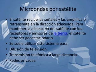 Microondas por satélite
• El satélite recibe las señales y las amplifica o
  retransmite en la dirección adecuada .Para
  mantener la alineación del satélite con los
  receptores y emisores de la tierra, el satélite
  debe ser geoestacionario.
• Se suele utilizar este sistema para:
• Difusión de televisión.
• Transmisión telefónica a larga distancia.
• Redes privadas.
 