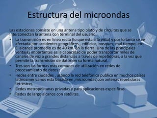 Estructura del microondas
Las estaciones consiste en una antena tipo plato y de circuitos que se
interconectan la antena con terminal del usuario.
• La transmisión es en línea recta (lo que esta a la vista) y por lo tanto se ve
    afectada por accidentes geográficos , edificios, bosques, mal tiempo, etc.
    El alcance promedio es de 40 km. en la tierra. Una de las principales
    ventajas importantes es la capacidad de poder transportar miles de
    canales de voz a grandes distancias a través de repetidoras, a la vez que
    permite la transmisión de datos en su forma natural.
• Tres son las formas mas comunes de utilización en redes de
    procesamiento de datos :
• -redes entre ciudades , usando la red telefónica publica en muchos países
    latinoamericanos esta basada en ,microondas)con antenas repetidoras
    terrestres .
• Redes metropolitanas privadas y para aplicaciones especificas.
• Redes de largo alcance con satélites.
 