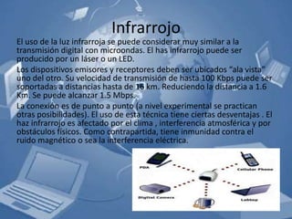 Infrarrojo
El uso de la luz infrarroja se puede considerar muy similar a la
transmisión digital con microondas. El has infrarrojo puede ser
producido por un láser o un LED.
Los dispositivos emisores y receptores deben ser ubicados “ala vista”
uno del otro. Su velocidad de transmisión de hasta 100 Kbps puede ser
soportadas a distancias hasta de 16 km. Reduciendo la distancia a 1.6
Km. Se puede alcanzar 1.5 Mbps.
La conexión es de punto a punto (a nivel experimental se practican
otras posibilidades). El uso de esta técnica tiene ciertas desventajas . El
haz infrarrojo es afectado por el clima , interferencia atmosférica y por
obstáculos físicos. Como contrapartida, tiene inmunidad contra el
ruido magnético o sea la interferencia eléctrica.
 