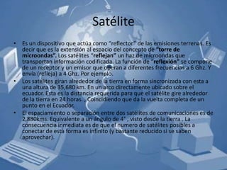 Satélite
• Es un dispositivo que actúa como “reflector” de las emisiones terrenas. Es
  decir que es la extensión al espacio del concepto de “torre de
  microondas”. Los satélites “reflejan” un haz de microondas que
  transportan información codificada. La función de “reflexión” se compone
  de un receptor y un emisor que operan a diferentes frecuencias a 6 Ghz. Y
  envía (refleja) a 4 Ghz. Por ejemplo.
• Los satélites giran alrededor de la tierra en forma sincronizada con esta a
  una altura de 35,680 km. En un arco directamente ubicado sobre el
  ecuador. Esta es la distancia requerida para que el satélite gire alrededor
  de la tierra en 24 horas. , Coincidiendo que da la vuelta completa de un
  punto en el Ecuador.
• El espaciamiento o separación entre dos satélites de comunicaciones es de
  2,880kms. Equivalente a un ángulo de 4° , visto desde la tierra . La
  consecuencia inmediata es de que el numero de satélites posibles a
  conectar de esta forma es infinito (y bastante reducido si se saben
  aprovechar).
 