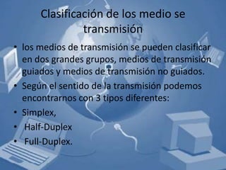 Clasificación de los medio se
               transmisión
• los medios de transmisión se pueden clasificar
  en dos grandes grupos, medios de transmisión
  guiados y medios de transmisión no guiados.
• Según el sentido de la transmisión podemos
  encontrarnos con 3 tipos diferentes:
• Simplex,
• Half-Duplex
• Full-Duplex.
 