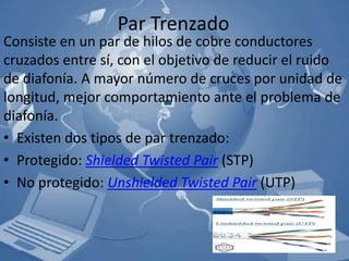 Par Trenzado
Consiste en un par de hilos de cobre conductores
cruzados entre sí, con el objetivo de reducir el ruido
de diafonía. A mayor número de cruces por unidad de
longitud, mejor comportamiento ante el problema de
diafonía.
• Existen dos tipos de par trenzado:
• Protegido: Shielded Twisted Pair (STP)
• No protegido: Unshielded Twisted Pair (UTP)
 