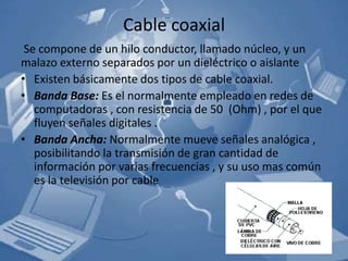Cable coaxial
 Se compone de un hilo conductor, llamado núcleo, y un
malazo externo separados por un dieléctrico o aislante
• Existen básicamente dos tipos de cable coaxial.
• Banda Base: Es el normalmente empleado en redes de
   computadoras , con resistencia de 50 (Ohm) , por el que
   fluyen señales digitales .
• Banda Ancha: Normalmente mueve señales analógica ,
   posibilitando la transmisión de gran cantidad de
   información por varias frecuencias , y su uso mas común
   es la televisión por cable
 