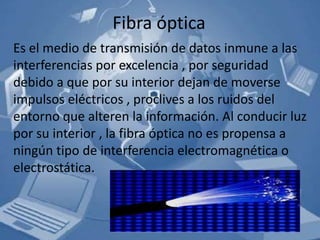 Fibra óptica
Es el medio de transmisión de datos inmune a las
interferencias por excelencia , por seguridad
debido a que por su interior dejan de moverse
impulsos eléctricos , proclives a los ruidos del
entorno que alteren la información. Al conducir luz
por su interior , la fibra óptica no es propensa a
ningún tipo de interferencia electromagnética o
electrostática.
 