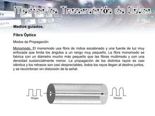 Medios guiados.
Fibra Óptica
Modos de Propagación
Monomodo. El monomodo usa fibra de índice escalonado y una fuente de luz muy
enfocada que limita los ángulos a un rango muy pequeño. La fibra monomodo se
fabrica con un diámetro mucho más pequeño que las fibras multimodo y con una
densidad sustancialmente menor. La propagación de los distintos rayos es casi
idéntica y los retrasos son casi despreciables, todos los rayos llegan al destino juntos,
y se recombinan sin distorsión de la señal.
 