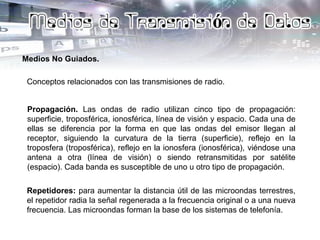 Medios No Guiados.
Conceptos relacionados con las transmisiones de radio.
Propagación. Las ondas de radio utilizan cinco tipo de propagación:
superficie, troposférica, ionosférica, línea de visión y espacio. Cada una de
ellas se diferencia por la forma en que las ondas del emisor llegan al
receptor, siguiendo la curvatura de la tierra (superficie), reflejo en la
troposfera (troposférica), reflejo en la ionosfera (ionosférica), viéndose una
antena a otra (línea de visión) o siendo retransmitidas por satélite
(espacio). Cada banda es susceptible de uno u otro tipo de propagación.
Repetidores: para aumentar la distancia útil de las microondas terrestres,
el repetidor radia la señal regenerada a la frecuencia original o a una nueva
frecuencia. Las microondas forman la base de los sistemas de telefonía.
 