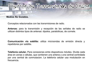 Medios No Guiados.
Conceptos relacionados con las transmisiones de radio.
Antenas: para la transmisión y recepción de las señales de radio se
utilizan distintos tipos de antenas: dipolos, parabólicas, de cornete.
Telefonía celular. Para conexiones entre dispositivos móviles. Divide cada
área en zonas o células, que contienen una antena y una central controlada
por una central de conmutacion. La telefonía celular usa modulación en
frecuencia.
Comunicación vía satélite: utiliza microondas de emisión directa y
repetidores por satélite.
 