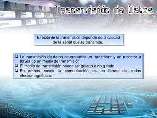 El éxito de la transmisión depende de la calidad
de la señal que se transmite.
El éxito de la transmisión depende de la calidad
de la señal que se transmite.
 La transmisión de datos ocurre entre un transmisor y un receptor a
través de un medio de transmisión.
 El medio de transmisión puede ser guiado o no guiado.
 En ambos casos la comunicación es en forma de ondas
electromagnéticas.
 La transmisión de datos ocurre entre un transmisor y un receptor a
través de un medio de transmisión.
 El medio de transmisión puede ser guiado o no guiado.
 En ambos casos la comunicación es en forma de ondas
electromagnéticas.
 