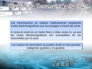 Las transmisiones se realizan habitualmente empleando
ondas electromagnéticas que se propagan a través del canal.
A veces el canal es un medio físico y otras veces no, ya que
las ondas electromagnéticas son susceptibles de ser
transmitidas por el vacío
Las transmisiones se realizan habitualmente empleando
ondas electromagnéticas que se propagan a través del canal.
A veces el canal es un medio físico y otras veces no, ya que
las ondas electromagnéticas son susceptibles de ser
transmitidas por el vacío
Los medios de transmisión se pueden dividir en dos grandes
categorías: guiados y no guiados.
Los medios de transmisión se pueden dividir en dos grandes
categorías: guiados y no guiados.
 